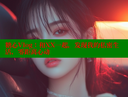糖心Vlog：和XX一起，发现我的私密生活，零距离心动