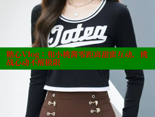 糖心Vlog：和小桃酱零距离甜蜜互动，挑战心动不醒极限