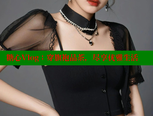 糖心Vlog：穿旗袍品茶，尽享优雅生活