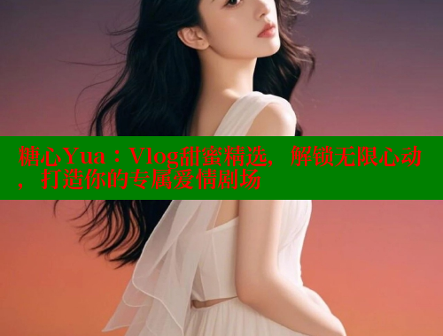 糖心Yua：Vlog甜蜜精选，解锁无限心动，打造你的专属爱情剧场