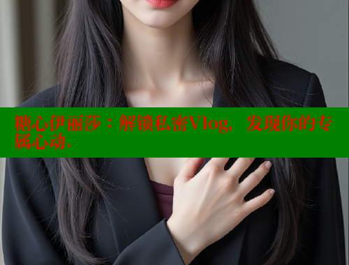 糖心伊丽莎：解锁私密Vlog，发现你的专属心动.