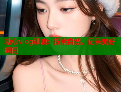 糖心vlog驯鹿:探索自然,记录美好瞬间 糖心vlog驯鹿:探索自然,记录美好瞬间