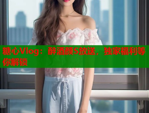 糖心Vlog:醉酒颜S放送,独家福利等你解锁 糖心Vlog:醉酒颜S放送,独家福利等你解锁