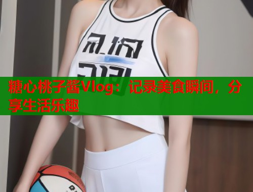 糖心桃子酱Vlog:记录美食瞬间,分享生活乐趣 糖心桃子酱Vlog:记录美食瞬间,分享生活乐趣