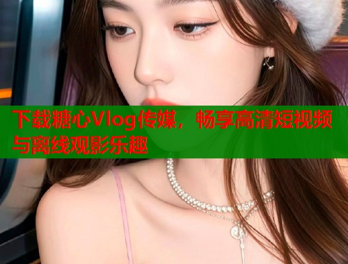 下载糖心Vlog传媒,畅享高清短视频与离线观影乐趣 下载糖心Vlog传媒,畅享高清短视频与离线观影乐趣