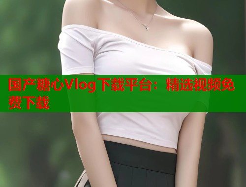 国产糖心Vlog下载平台:精选视频免费下载 国产糖心Vlog下载平台:精选视频免费下载