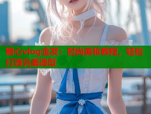 糖心vlog金发:时尚美妆教程,轻松打造完美造型 糖心vlog金发:时尚美妆教程,轻松打造完美造型