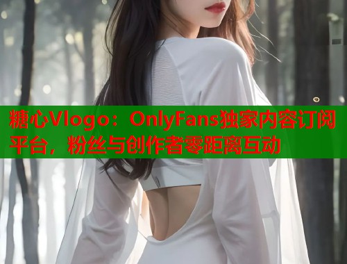糖心Vlogo:OnlyFans独家内容订阅平台,粉丝与创作者零距离互动 糖心Vlogo:OnlyFans独家内容订阅平台,粉丝与创作者零距离互动