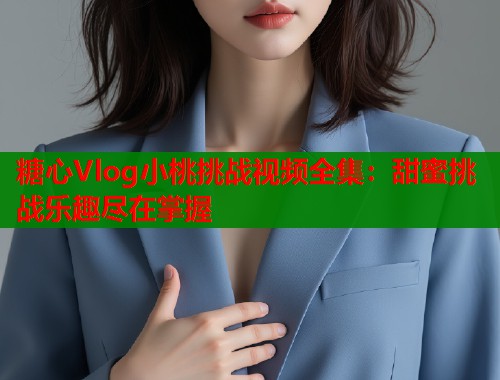 糖心Vlog小桃挑战视频全集：甜蜜挑战乐趣尽在掌握