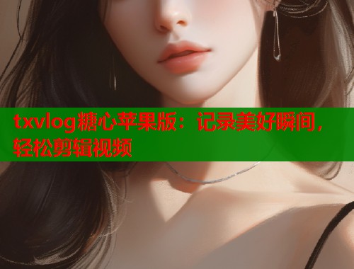 txvlog糖心苹果版:记录美好瞬间,轻松剪辑视频 txvlog糖心苹果版:记录美好瞬间,轻松剪辑视频
