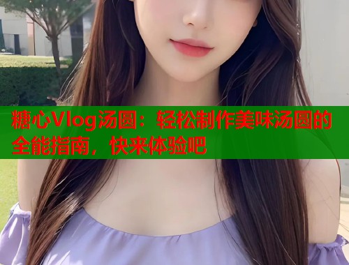 糖心Vlog汤圆:轻松制作美味汤圆的全能指南,快来体验吧 糖心Vlog汤圆:轻松制作美味汤圆的全能指南,快来体验吧