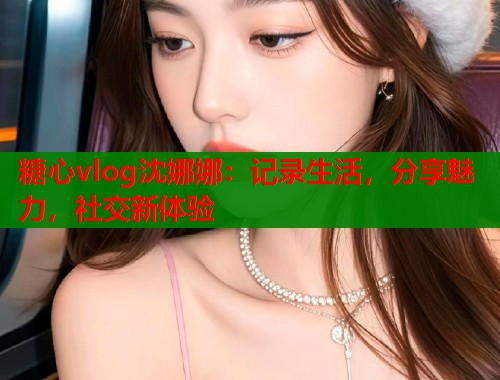 糖心vlog沈娜娜：记录生活，分享魅力，社交新体验