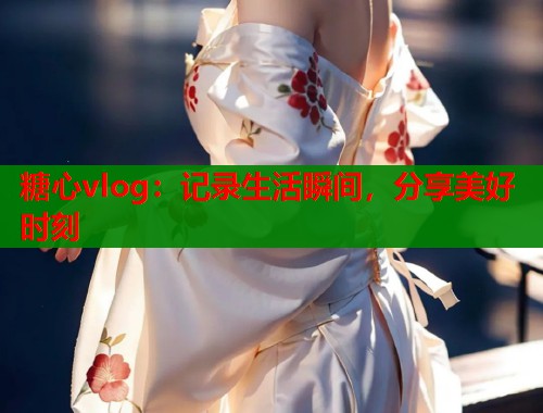 糖心vlog:记录生活瞬间,分享美好时刻 糖心vlog:记录生活瞬间,分享美好时刻