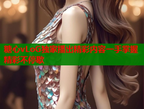 糖心vLoG独家播出精彩内容一手掌握精彩不停歇 糖心vLoG独家播出精彩内容一手掌握精彩不停歇