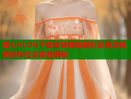 糖心VLOG下载安装难题解析及高清视频创作社交体验揭秘
