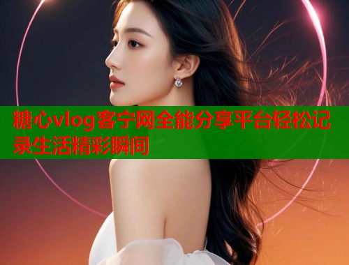 糖心vlog客宁网全能分享平台轻松记录生活精彩瞬间 糖心vlog客宁网全能分享平台轻松记录生活精彩瞬间