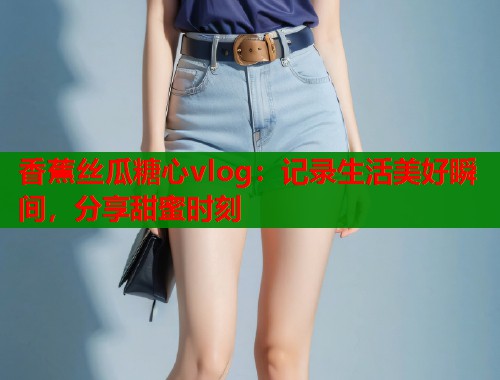 香蕉丝瓜糖心vlog:记录生活美好瞬间,分享甜蜜时刻 香蕉丝瓜糖心vlog:记录生活美好瞬间,分享甜蜜时刻