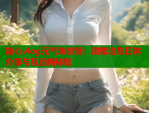 糖心vlog元气兔微博:甜蜜治愈日常分享与互动新体验 糖心vlog元气兔微博:甜蜜治愈日常分享与互动新体验