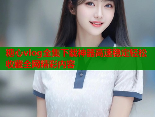 糖心vlog全集下载神器高速稳定轻松收藏全网精彩内容