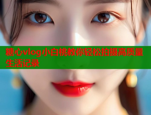 糖心vlog小白桃教你轻松拍摄高质量生活记录 糖心vlog小白桃教你轻松拍摄高质量生活记录
