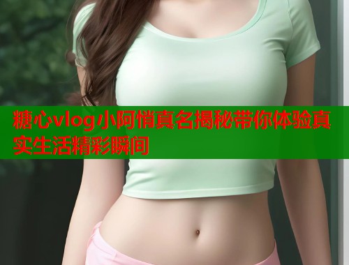 糖心vlog小阿悄真名揭秘带你体验真实生活精彩瞬间 糖心vlog小阿悄真名揭秘带你体验真实生活精彩瞬间