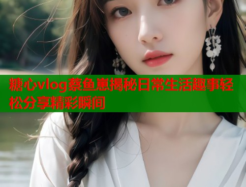 糖心vlog蔡鱼崽揭秘日常生活趣事轻松分享精彩瞬间 糖心vlog蔡鱼崽揭秘日常生活趣事轻松分享精彩瞬间