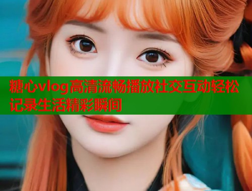 糖心vlog高清流畅播放社交互动轻松记录生活精彩瞬间