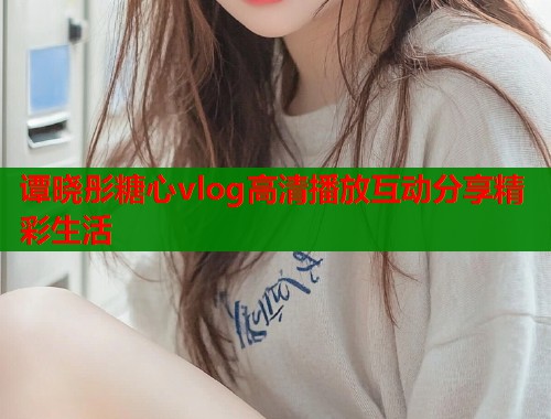 谭晓彤糖心vlog高清播放互动分享精彩生活 谭晓彤糖心vlog高清播放互动分享精彩生活