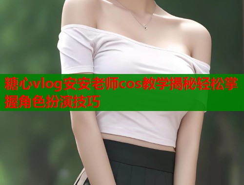 糖心vlog安安老师cos教学揭秘轻松掌握角色扮演技巧 糖心vlog安安老师cos教学揭秘轻松掌握角色扮演技巧