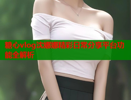 糖心vlog沈娜娜精彩日常分享平台功能全解析