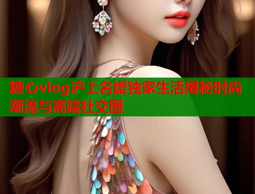 糖心vlog沪上名媛独家生活揭秘时尚潮流与高端社交圈 糖心vlog沪上名媛独家生活揭秘时尚潮流与高端社交圈