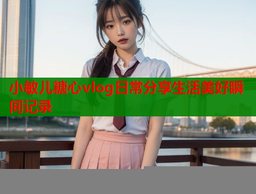小敏儿糖心vlog日常分享生活美好瞬间记录 小敏儿糖心vlog日常分享生活美好瞬间记录