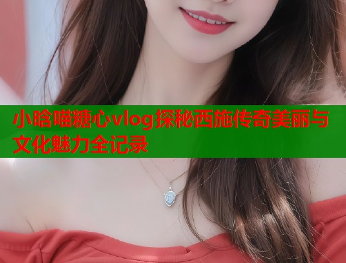 小晗喵糖心vlog探秘西施传奇美丽与文化魅力全记录 小晗喵糖心vlog探秘西施传奇美丽与文化魅力全记录