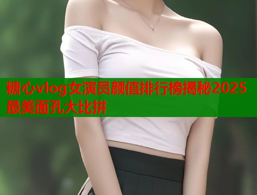 糖心vlog女演员颜值排行榜揭秘2025最美面孔大比拼 糖心vlog女演员颜值排行榜揭秘2025最美面孔大比拼