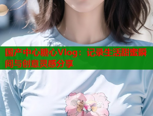 国产中心糖心Vlog:记录生活甜蜜瞬间与创意灵感分享 国产中心糖心Vlog:记录生活甜蜜瞬间与创意灵感分享
