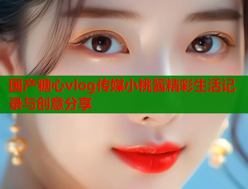 国产糖心vlog传媒小桃酱精彩生活记录与创意分享 国产糖心vlog传媒小桃酱精彩生活记录与创意分享