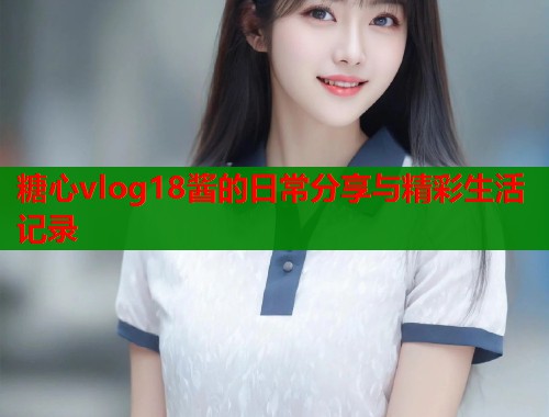 糖心vlog18酱的日常分享与精彩生活记录 糖心vlog18酱的日常分享与精彩生活记录