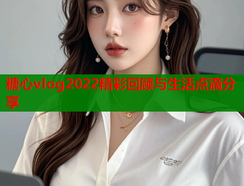 糖心vlog2022精彩回顾与生活点滴分享 糖心vlog2022精彩回顾与生活点滴分享