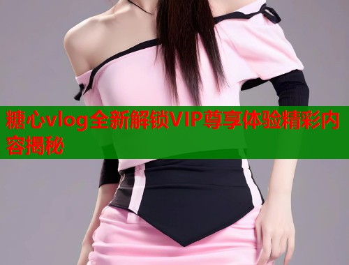 糖心vlog全新解锁VIP尊享体验精彩内容揭秘 糖心vlog全新解锁VIP尊享体验精彩内容揭秘