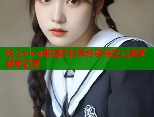 糖心vlog李雪的日常分享与生活美学探索记录