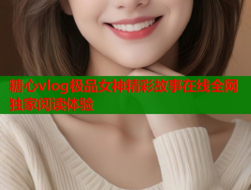 糖心vlog极品女神精彩故事在线全网独家阅读体验 糖心vlog极品女神精彩故事在线全网独家阅读体验