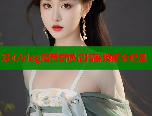 糖心Vlog露营奇遇记精彩瞬间全纪录