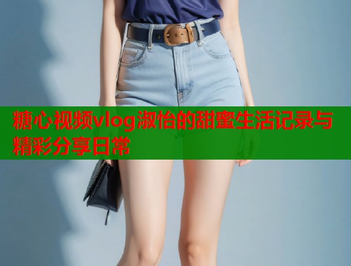 糖心视频vlog淑怡的甜蜜生活记录与精彩分享日常 糖心视频vlog淑怡的甜蜜生活记录与精彩分享日常