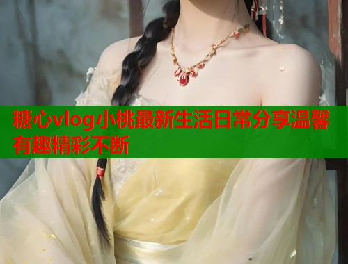 糖心vlog小桃最新生活日常分享温馨有趣精彩不断 糖心vlog小桃最新生活日常分享温馨有趣精彩不断