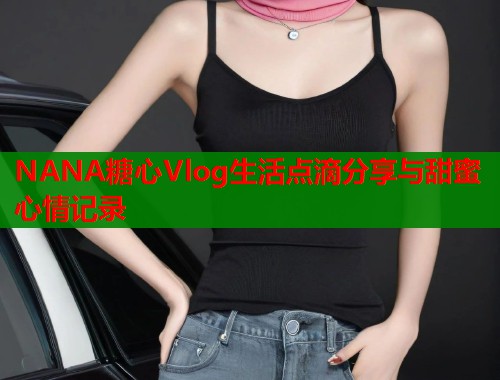 NANA糖心Vlog生活点滴分享与甜蜜心情记录 NANA糖心Vlog生活点滴分享与甜蜜心情记录