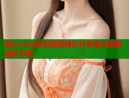 糖心vlog原创视频精彩分享每日更新精彩不断 糖心vlog原创视频精彩分享每日更新精彩不断