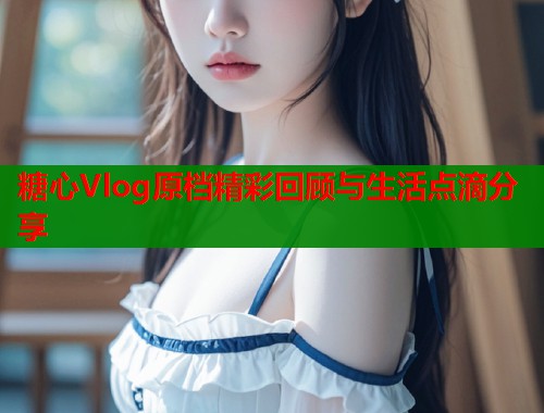 糖心Vlog原档精彩回顾与生活点滴分享 糖心Vlog原档精彩回顾与生活点滴分享