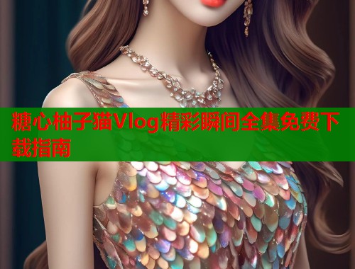 糖心柚子猫Vlog精彩瞬间全集免费下载指南 糖心柚子猫Vlog精彩瞬间全集免费下载指南