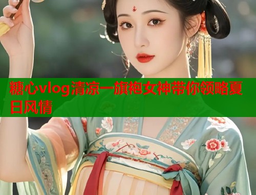 糖心vlog清凉一旗袍女神带你领略夏日风情
